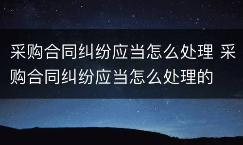 采购合同纠纷应当怎么处理 采购合同纠纷应当怎么处理的