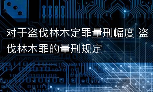 对于盗伐林木定罪量刑幅度 盗伐林木罪的量刑规定
