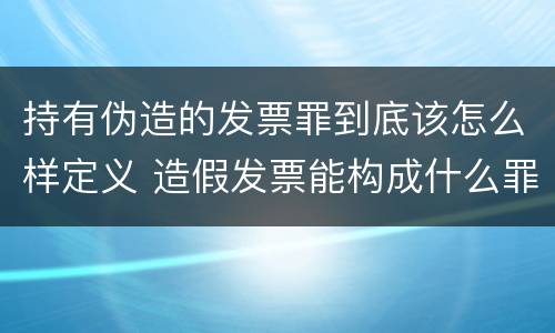 持有伪造的发票罪到底该怎么样定义 造假发票能构成什么罪