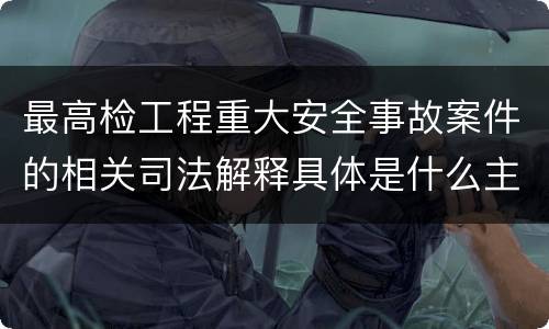 最高检工程重大安全事故案件的相关司法解释具体是什么主要内容