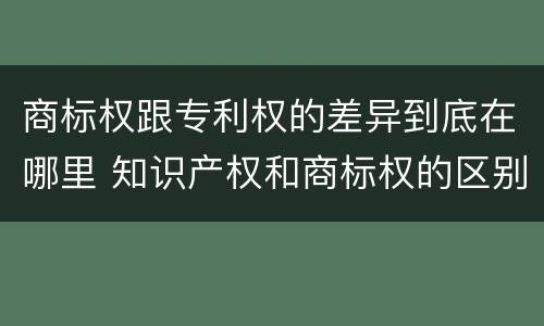 商标权跟专利权的差异到底在哪里 知识产权和商标权的区别