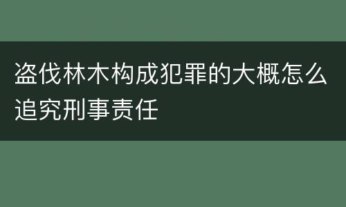 盗伐林木构成犯罪的大概怎么追究刑事责任