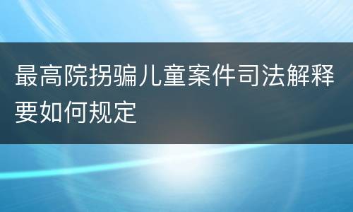 最高院拐骗儿童案件司法解释要如何规定