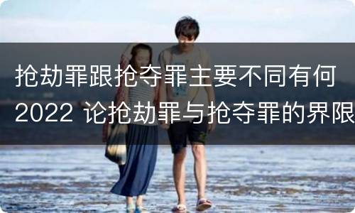 抢劫罪跟抢夺罪主要不同有何2022 论抢劫罪与抢夺罪的界限