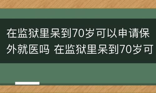在监狱里呆到70岁可以申请保外就医吗 在监狱里呆到70岁可以申请保外就医吗知乎