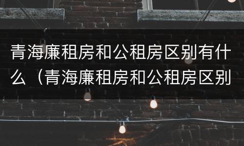 青海廉租房和公租房区别有什么（青海廉租房和公租房区别有什么不同）