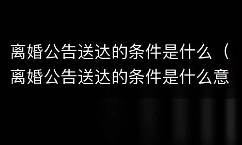 离婚公告送达的条件是什么（离婚公告送达的条件是什么意思）