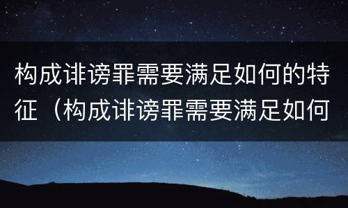 构成诽谤罪需要满足如何的特征（构成诽谤罪需要满足如何的特征和条件）