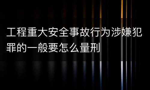工程重大安全事故行为涉嫌犯罪的一般要怎么量刑