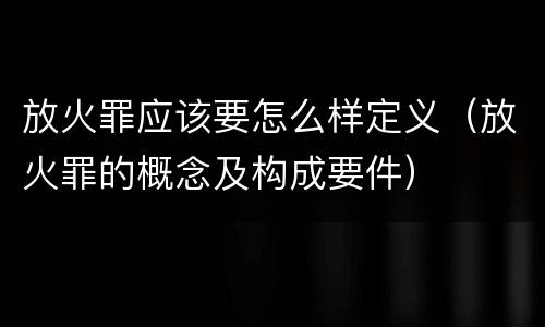 放火罪应该要怎么样定义（放火罪的概念及构成要件）