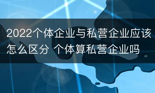 2022个体企业与私营企业应该怎么区分 个体算私营企业吗