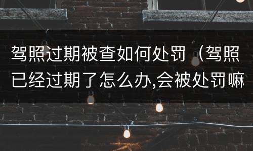 驾照过期被查如何处罚（驾照已经过期了怎么办,会被处罚嘛）