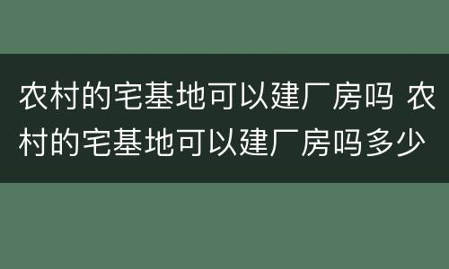 农村的宅基地可以建厂房吗 农村的宅基地可以建厂房吗多少钱