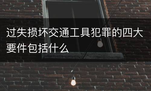 过失损坏交通工具犯罪的四大要件包括什么