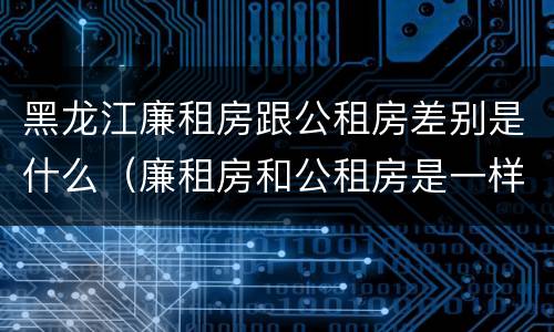 黑龙江廉租房跟公租房差别是什么（廉租房和公租房是一样的吗）