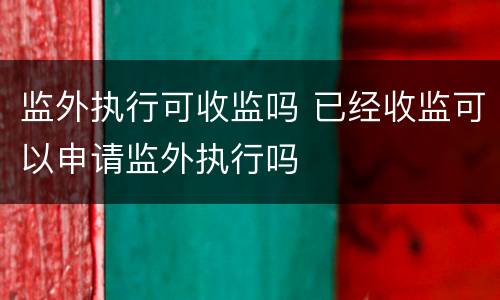 监外执行可收监吗 已经收监可以申请监外执行吗