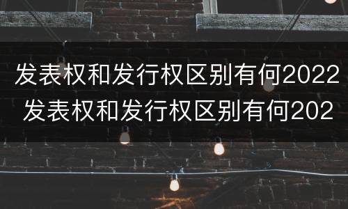 发表权和发行权区别有何2022 发表权和发行权区别有何2022年