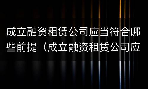 成立融资租赁公司应当符合哪些前提（成立融资租赁公司应当符合哪些前提条件）