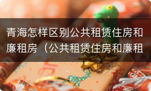 青海怎样区别公共租赁住房和廉租房（公共租赁住房和廉租住房的区别）