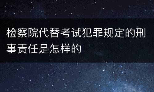 检察院代替考试犯罪规定的刑事责任是怎样的