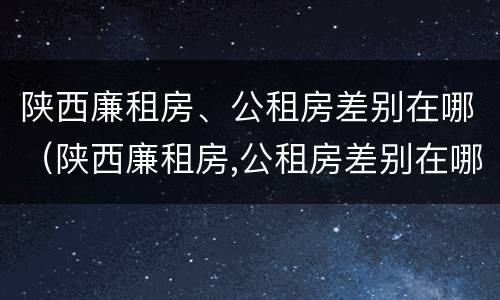 陕西廉租房、公租房差别在哪（陕西廉租房,公租房差别在哪里）