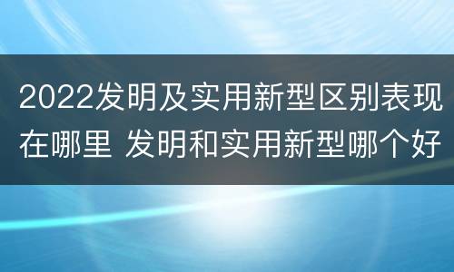 2022发明及实用新型区别表现在哪里 发明和实用新型哪个好