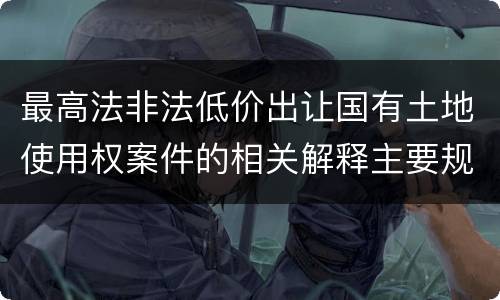 最高法非法低价出让国有土地使用权案件的相关解释主要规定是什么
