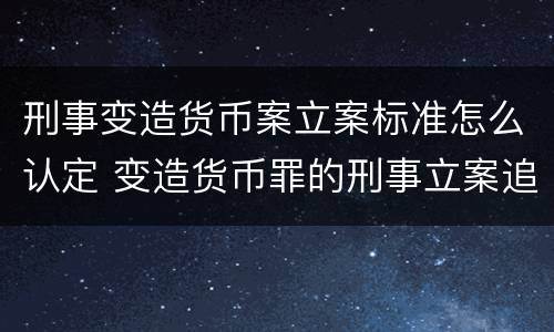 刑事变造货币案立案标准怎么认定 变造货币罪的刑事立案追诉标准是