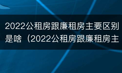 2022公租房跟廉租房主要区别是啥（2022公租房跟廉租房主要区别是啥意思）