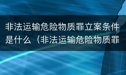 非法运输危险物质罪立案条件是什么（非法运输危险物质罪立案条件是什么呢）