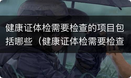 健康证体检需要检查的项目包括哪些（健康证体检需要检查的项目包括哪些呢）