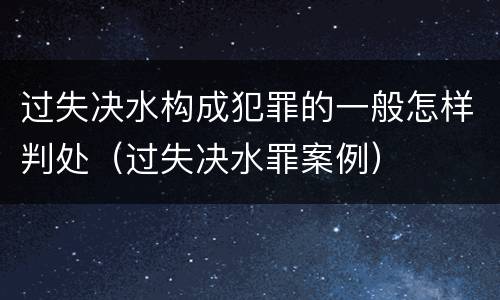 过失决水构成犯罪的一般怎样判处（过失决水罪案例）