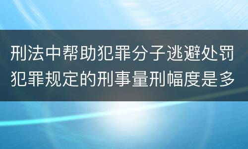 刑法中帮助犯罪分子逃避处罚犯罪规定的刑事量刑幅度是多少