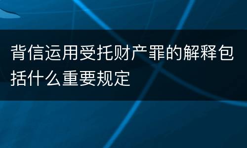 背信运用受托财产罪的解释包括什么重要规定