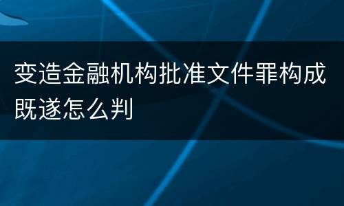 变造金融机构批准文件罪构成既遂怎么判