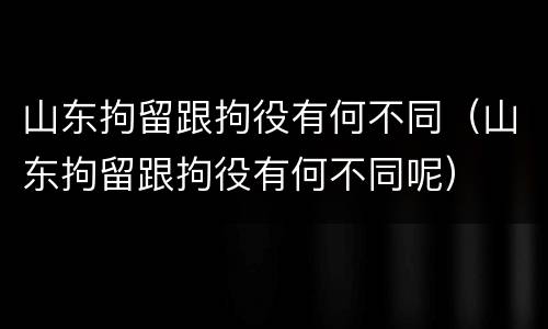山东拘留跟拘役有何不同（山东拘留跟拘役有何不同呢）