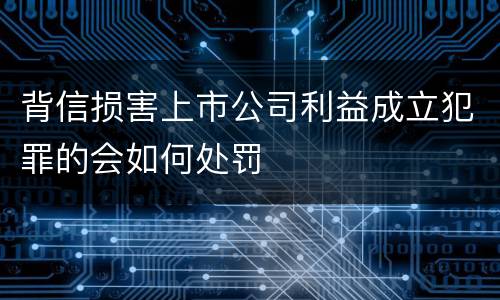 背信损害上市公司利益成立犯罪的会如何处罚