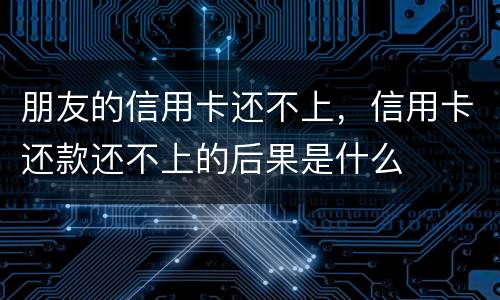 朋友的信用卡还不上，信用卡还款还不上的后果是什么