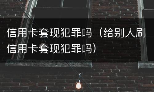 信用卡套现犯罪吗（给别人刷信用卡套现犯罪吗）