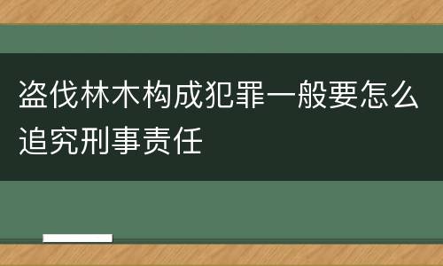 盗伐林木构成犯罪一般要怎么追究刑事责任