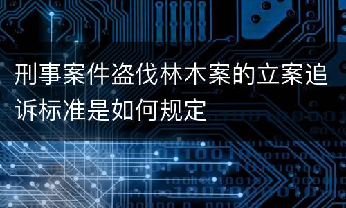 刑事案件盗伐林木案的立案追诉标准是如何规定