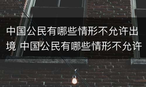 中国公民有哪些情形不允许出境 中国公民有哪些情形不允许出境了
