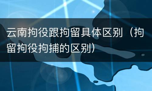 云南拘役跟拘留具体区别（拘留拘役拘捕的区别）
