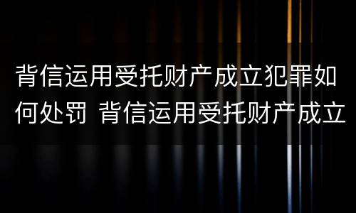 背信运用受托财产成立犯罪如何处罚 背信运用受托财产成立犯罪如何处罚案例