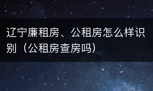 辽宁廉租房、公租房怎么样识别（公租房查房吗）
