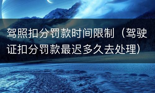 驾照扣分罚款时间限制（驾驶证扣分罚款最迟多久去处理）