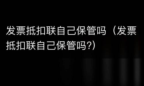发票抵扣联自己保管吗（发票抵扣联自己保管吗?）