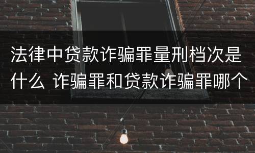 法律中贷款诈骗罪量刑档次是什么 诈骗罪和贷款诈骗罪哪个重