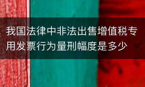 我国法律中非法出售增值税专用发票行为量刑幅度是多少