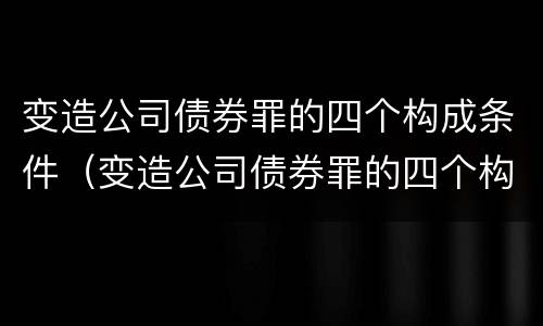 变造公司债券罪的四个构成条件（变造公司债券罪的四个构成条件包括）